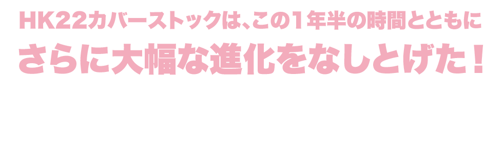 HK22カバーストックは、この1年半の時間とともにさらに大幅な進化をなしとげた！