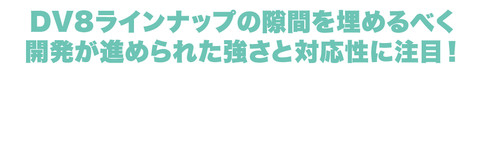 DV8ラインナップの隙間を埋めるべく開発が進められた強さと対応性に注目！